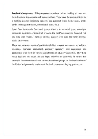 Product Management: This group conceptualizes various banking services and
then develops; implements and manages them. They have the responsibility for
a banking product (meaning services like personal loans, home loans, credit
cards, loans against shares, educational loans, etc.).
Apart from these main functional groups, there is an appraisal group to analyse
economic feasibility of industrial projects, the bank's exposure to financial risk
and long term returns. There are internal auditors who audit the bank's internal
books of accounts.
There are various groups of professionals like lawyers, engineers, agricultural
scientists, chartered accountant, company secretary, cost accountant and
economists who work in various departments in advisory capacities. They help
make decisions on issues that are legal, technical or economic in nature. For
example, the economist advises various functional groups on the implications of
the Union budget on the business of the banks, consumer buying pattern, etc.

15

 