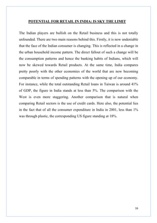 POTENTIAL FOR RETAIL IN INDIA: IS SKY THE LIMIT
The Indian players are bullish on the Retail business and this is not totally
unfounded. There are two main reasons behind this. Firstly, it is now undeniable
that the face of the Indian consumer is changing. This is reflected in a change in
the urban household income pattern. The direct fallout of such a change will be
the consumption patterns and hence the banking habits of Indians, which will
now be skewed towards Retail products. At the same time, India compares
pretty poorly with the other economies of the world that are now becoming
comparable in terms of spending patterns with the opening up of our economy.
For instance, while the total outstanding Retail loans in Taiwan is around 41%
of GDP, the figure in India stands at less than 5%. The comparison with the
West is even more staggering. Another comparison that is natural when
comparing Retail sectors is the use of credit cards. Here also, the potential lies
in the fact that of all the consumer expenditure in India in 2001, less than 1%
was through plastic, the corresponding US figure standing at 18%.

16

 
