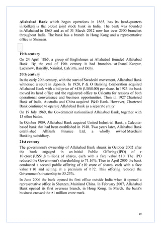 Allahabad Bank which began operations in 1865, has its head
head-quarters
in Kolkata is the oldest joint stock bank in India. The bank was founded
in Allahabad in 1865 and as of 31 March 2012 now has over 2500 branches
throughout India. The bank has a branch in Hong Kong and a representative
office in Shenzen.

19th century
On 24 April 1865, a group of Englishmen at Allahabad founded Allahabad
Bank. By the end of 19th century it had branches at Jhansi, Kanpur,
Lucknow, Bareilly, Nainital Calcutta, and Delhi.
Nainital,
20th century
In the early 20th century, with the start of Swadeshi movement, Allahabad Bank
witnessed a spurt in deposits. In 1920, P & O Banking Corporation acquired
Allahabad Bank with a bid price of 436 (US$8.00) per share. In 1923 the bank
moved its head office and the registered office to Calcutta for reasons of both
operational convenience and business opportunities. Then in 1927 Chartered
Bank of India, Australia and China acquired P&O Bank. However, Chartered
Bank continued to operate Allahabad Bank as a separate entity.
On 19 July 1969, the Government nationalised Allahabad Bank, together with
13 other banks.
In October 1989, Allahabad Bank acquired United Industrial Bank, a Calcutta
Calcuttabased bank that had been established in 1940. Two years later, Allahabad Bank
established
AllBank
Finance
Ltd,
a
wholly
owned Merchant
o
Banking subsidiary.
21st century
The government's ownership of Allahabad Bank shrank in October 2002 after
the bank engaged in an Initial Public Offering (IPO) of
10 crore (US$1.8 million) of shares, each with a face value 10. The IPO
reduced the Government's shareholding to 71.16%. Then in April 2005 the bank
shareholding
conducted a second public offering of 10 crore of shares, each with a face
value 10 and selling at a premium of 72. This offering reduced the
Government's ownership to 55.23%.
In June 2006 the bank opened its first office outside India when it opened a
representative office in Shenzen Mainland China. In February 2007, Allahabad
Shenzen,
Bank opened its first overseas branch, in Hong Kong. In March, the bank's
business crossed the 1 million crore mark.

19

 