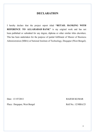 DECLARATION

I hereby declare that the project report titled “RETAIL BANKING WITH
REFERENCE TO ALLAHABAD BANK” is my original work and has not
been published or submitted for any degree, diploma or other similar titles elsewhere.
This has been undertaken for the purpose of partial fulfilment of Master of Business
Administration (MBA) at National Institute of Technology, Durgapur (West Bengal).

Date: 13/ 07/2013

RAJESH KUMAR

Place: Durgapur, West Bengal

Roll No.: 12/MBA/23

2

 