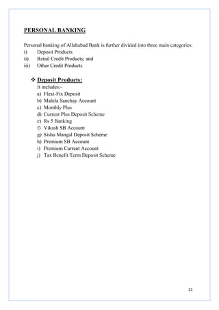 PERSONAL BANKING
Personal banking of Allahabad Bank is further divided into three main categories:
i)
Deposit Products
ii)
Retail Credit Products; and
iii) Other Credit Products

Deposit Products:
It includes:a) Flexi-Fix Deposit
b) Mahila Sanchay Account
c) Monthly Plus
d) Current Plus Deposit Scheme
e) Rs 5 Banking
f) Vikash SB Account
g) Sishu Mangal Deposit Scheme
h) Premium SB Account
i) Premium Current Account
j) Tax Benefit Term Deposit Scheme

21

 
