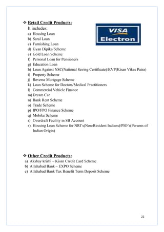 Retail Credit Products:
It includes:
a) Housing Loan
b) Saral Loan
c) Furnishing Loan
d) Gyan Dipika Scheme
e) Gold Loan Scheme
f) Personal Loan for Pensioners
g) Education Loan
h) Loan Against NSC(National Saving Certificate)/KVP(Kisan Vikas Patra)
i) Property Scheme
j) Reverse Mortgage Scheme
k) Loan Scheme for Doctors/Medical Practitioners
l) Commercial Vehicle Finance
m) Dream Car
n) Bank Rent Scheme
o) Trade Scheme
p) IPO/FPO Finance Scheme
q) Mobike Scheme
r) Overdraft Facility in SB Account
s) Housing Loan Scheme for NRI’s(Non-Resident Indians)/PIO’s(Persons of
Indian Origin)

Other Credit Products:
a) Akshay krishi – Kisan Credit Card Scheme
b) Allahabad Bank – EXPO Scheme
c) Allahabad Bank Tax Benefit Term Deposit Scheme

22

 
