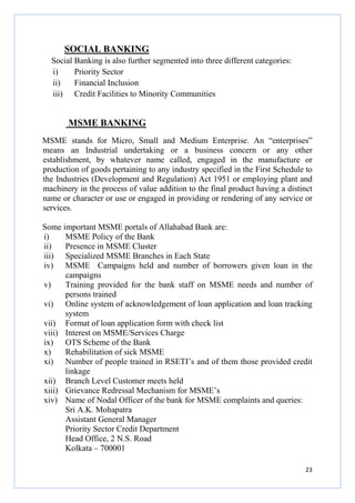 SOCIAL BANKING
Social Banking is also further segmented into three different categories:
i)
Priority Sector
ii)
Financial Inclusion
iii) Credit Facilities to Minority Communities

MSME BANKING
MSME stands for Micro, Small and Medium Enterprise. An “enterprises”
means an Industrial undertaking or a business concern or any other
establishment, by whatever name called, engaged in the manufacture or
production of goods pertaining to any industry specified in the First Schedule to
the Industries (Development and Regulation) Act 1951 or employing plant and
machinery in the process of value addition to the final product having a distinct
name or character or use or engaged in providing or rendering of any service or
services.
Some important MSME portals of Allahabad Bank are:
i)
MSME Policy of the Bank
ii)
Presence in MSME Cluster
iii) Specialized MSME Branches in Each State
iv) MSME Campaigns held and number of borrowers given loan in the
campaigns
v)
Training provided for the bank staff on MSME needs and number of
persons trained
vi) Online system of acknowledgement of loan application and loan tracking
system
vii) Format of loan application form with check list
viii) Interest on MSME/Services Charge
ix) OTS Scheme of the Bank
x)
Rehabilitation of sick MSME
xi) Number of people trained in RSETI’s and of them those provided credit
linkage
xii) Branch Level Customer meets held
xiii) Grievance Redressal Mechanism for MSME’s
xiv) Name of Nodal Officer of the bank for MSME complaints and queries:
Sri A.K. Mohapatra
Assistant General Manager
Priority Sector Credit Department
Head Office, 2 N.S. Road
Kolkata – 700001
23

 