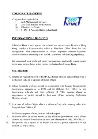CORPORATE BANKING
Corporate banking includes:
i)
Cash Management Services
ii)
Gold Card Scheme for Exporters
iii) Allahabad e – Trade
iv) 3 – IN – 1 Account (Triple Advantage)

INTERNATIONAL BANKING
Allahabad Bank is well spread out in India and one overseas Branch at Hong
Kong, besides a Representative office at Shenzhen, China. Bank has also
arrangements with correspondents at various important overseas locations,
which will ensure extending to all our NRI customers rich banking experience.
We understand your needs and value your patronage and would request you to
invest your surplus funds in the various products offered by our Bank.
Non – Resident:
A. In terms of Regulation 2(vi) of FEMA 5, a Person resident outside India, who is
a citizen of India or is a person of Indian Origin.
B. Indian Residents working abroad on assignment with Foreign Governments,
Government agencies or in UNO and its affiliates IMF, IBRD etc and
Government officials and other officials of PSU's deputed abroad or
assignments or posted abroad to their own offices including Diplomatic
Missions abroad.
C. A person of Indian Origin who is a citizen of any other country other than
Bangladesh or Pakistan if:
i.
ii.
iii.

He/She at any point of time, held an Indian Passport.
He/She or either of his/her parents or any of his/her grandparents was a citizen
of India by virtue of Constitution of India or Citizenship act 1955 (57 of 1955).
The persons are a spouse of an Indian Citizen or a person referred to in sub
clause b (i) or (ii) above.
24

 