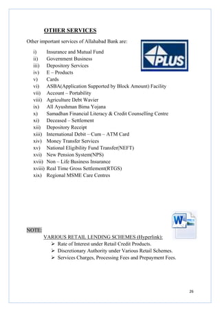 OTHER SERVICES
THER
Other important services of Allahabad Bank are:
i)
ii)
iii)
iv)
v)
vi)
vii)
viii)
ix)
x)
xi)
xii)
xiii)
xiv)
xv)
xvi)
xvii)
xviii)
xix)

Insurance and Mutual Fund
Government Business
Depository Services
E – Products
Cards
ASBA(Application Supported by Block Amount) Facility
Account – Portability
Agriculture Debt Wavier
All Ayushman Bima Yojana
Samadhan Financial Literacy & Credit Counselling Centre
Deceased – Settlement
Depository Receipt
International Debit – Cum – ATM Card
Money Transfer Services
National Eligibility Fund Transfer(NEFT)
New Pension System(NPS)
Non – Life Business Insurance
Real Time Gross Settlement(RTGS)
Regional MSME Care Centres

NOTE:
VARIOUS RETAIL LENDING SCHEMES (Hyperlink):
Rate of Interest under Retail Credit Products.
Discretionary Authority under Various Retail Schemes.
Services Charges, Processing Fees and Prepayment Fees.

26

 