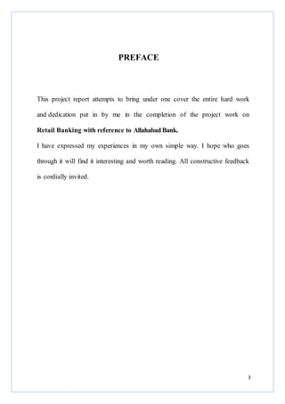 PREFACE

This project report attempts to bring under one cover the entire hard work
and dedication put in by me in the completion of the project work on
Retail Banking with reference to Allahabad Bank.
I have expressed my experiences in my own simple way. I hope who goes
through it will find it interesting and worth reading. All constructive feedback
is cordially invited.

3

 