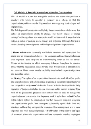 7-S Model – A Systemic Approach to Improving Organizations
The 7-S model is a tool for managerial analysis and action that provides a
structure with which to consider a company as a whole, so that the
organization's problems may be diagnosed and a strategy may be developed and
implemented.
The 7-S diagram illustrates the multiplicity interconnectedness of elements that
define an organization's ability to change. The theory helped to change
manager's thinking about how companies could be improved. It says that it is
not just a matter of devising a new strategy and following it through. Nor is it a
matter of setting up new systems and letting them generate improvements.

“ Shared values ―are commonly held beliefs, mindsets, and assumptions that
shape how an organization behaves – its corporate culture. Shared values are
what engender trust. They are an interconnecting centre of the 7S’s model.
Values are the identity by which a company is known throughout its business
areas, what the organization stands for and what it believes in, it central beliefs
and attitudes. These values must be explicitly stated as both corporate objectives
and individual values
― Strategy” is a plan of an organization formulates to reach identified goals,
and a set of decisions and actions aimed at gaining a sustainable advantage over
the competition. ―Systems” define the flow of activities involved in the daily
operation of business, including its core processes and its support systems. They
refer to the procedures, processes and routines that are used to manage the
organization and characterize how important work is to be done. ―Style” refers
to the cultural style of the organization, how key managers behave in achieving
the organization's goals, how managers collectively spend their time and
attention, and how they use symbolic behaviour. How management acts is more
important that what management says. ―Staff” refers to the number and types
of personnel within the organization and how companies develop employees
30

 