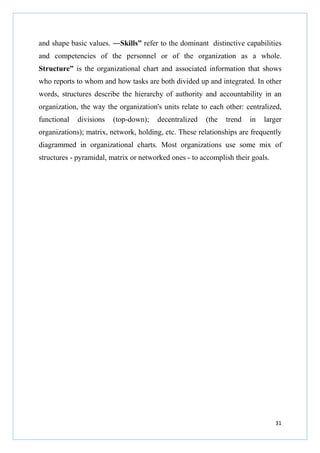 and shape basic values. ―Skills” refer to the dominant distinctive capabilities
and competencies of the personnel or of the organization as a whole.
Structure” is the organizational chart and associated information that shows
who reports to whom and how tasks are both divided up and integrated. In other
words, structures describe the hierarchy of authority and accountability in an
organization, the way the organization's units relate to each other: centralized,
functional

divisions

(top-down);

decentralized

(the

trend

in

larger

organizations); matrix, network, holding, etc. These relationships are frequently
diagrammed in organizational charts. Most organizations use some mix of
structures - pyramidal, matrix or networked ones - to accomplish their goals.

31

 