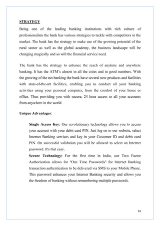 STRATEGY
Being one of the leading banking institutions with rich culture of
professionalism the bank has various strategies to tackle with competitors in the
market. The bank has the strategy to make use of the growing potential of the
rural sector as well as the global academy, the business landscape will be
changing magically and so will the financial service need.
The bank has the strategy to enhance the reach of anytime and anywhere
banking. It has the ATM’s almost in all the cities and in good numbers. With
the growing of the net banking the bank have several new products and facilities
with state-of-the-art facilities, enabling you to conduct all your banking
activities using your personal computer, from the comfort of your home or
office. Thus providing you with secure, 24 hour access to all your accounts
from anywhere in the world.
Unique Advantages:
Single Access Key: Our revolutionary technology allows you to access
your account with your debit card PIN. Just log on to our website, select
Internet Banking services and key in your Customer ID and debit card
PIN. On successful validation you will be allowed to select an Internet
password. It's that easy.
Secure Technology: For the first time in India, our Two Factor
Authorization allows for "One Time Passwords" for Internet Banking
transaction authentication to be delivered via SMS to your Mobile Phone.
This password enhances your Internet Banking security and allows you
the freedom of banking without remembering multiple passwords.

34

 