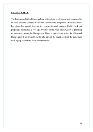 SHARED VALUE
The bank aimed at building a culture to inculcate professional entrepreneurship
in them to make themselves and the shareholders prosperous. Allahabad Bank
has planned to steadily increase its presence in retail business. Earlier bank has
purposely maintained a low-key presence in the retail market, now is planning
to increase exposure in this segment. There is tremendous scope for Allahabad
Bank’s growth as it was trying to take care of the latent needs of the customers
with highly skilled and involved employees.

36

 