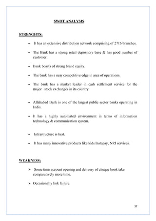 SWOT ANALYSIS

STRENGHTS:
•

It has an extensive distribution network comprising of 2716 branches.

•

The Bank has a strong retail depository base & has good number of
customer.

•

Bank boasts of strong brand equity.

•

The bank has a near competitive edge in area of operations.

•

The bank has a market leader in cash settlement service for the
major stock exchanges in its country.

•

Allahabad Bank is one of the largest public sector banks operating in
India.

•

It has a highly automated environment in terms of information
technology & communication system.

•

Infrastructure is best.

•

It has many innovative products like kids Instapay, NRI services.

WEAKNESS:
Some time account opening and delivery of cheque book take
comparatively more time.
Occasionally link failure.

37

 