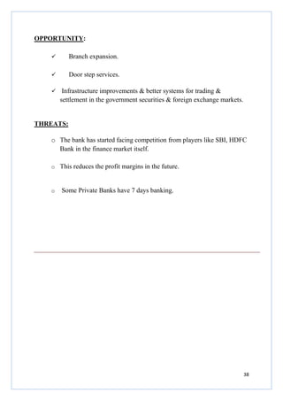 OPPORTUNITY:
Branch expansion.
Door step services.
Infrastructure improvements & better systems for trading &
settlement in the government securities & foreign exchange markets.

THREATS:
o The bank has started facing competition from players like SBI, HDFC
Bank in the finance market itself.
o This reduces the profit margins in the future.

o

Some Private Banks have 7 days banking.

38

 