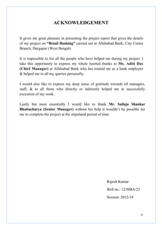 ACKNOWLEDGEMENT
It gives me great pleasure in presenting the project report that gives the details
of my project on “Retail Banking” carried out at Allahabad Bank, City Centre
Branch, Durgapur (West Bengal).
It is impossible to list all the people who have helped me during my project. I
take this opportunity to express my whole hearted thanks to Ms. Aditi Das
(Chief Manager) at Allahabad Bank who has treated me as a bank employee
& helped me in all my queries personally.
I would also like to express my deep sense of gratitude towards all managers,
staff, & to all those who directly or indirectly helped me in successfully
execution of my work.
Lastly but most essentially I would like to thank Mr. Sailaja Shankar
Bhattacharya (Senior Manager) without his help it wouldn’t be possible for
me to complete the project at the stipulated period of time.

Rajesh Kumar
Roll no.: 12/MBA/23
Session: 2012-14

4

 