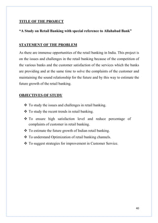 TITLE OF THE PROJECT
“A Study on Retail Banking with special reference to Allahabad Bank”

STATEMENT OF THE PROBLEM
As there are immense opportunities of the retail banking in India. This project is
on the issues and challenges in the retail banking because of the competition of
the various banks and the customer satisfaction of the services which the banks
are providing and at the same time to solve the complaints of the customer and
maintaining the sound relationship for the future and by this way to estimate the
future growth of the retail banking.
OBJECTIVES OF STUDY
To study the issues and challenges in retail banking.
To study the recent trends in retail banking.
To ensure high satisfaction level and reduce percentage of
complaints of customer in retail banking.
To estimate the future growth of Indian retail banking.
To understand Optimization of retail banking channels.
To suggest strategies for improvement in Customer Service.

40

 