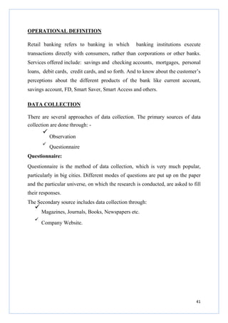 OPERATIONAL DEFINITION
Retail banking refers to banking in which

banking institutions execute

transactions directly with consumers, rather than corporations or other banks.
Services offered include: savings and checking accounts, mortgages, personal
loans, debit cards, credit cards, and so forth. And to know about the customer’s
perceptions about the different products of the bank like current account,
savings account, FD, Smart Saver, Smart Access and others.
DATA COLLECTION
There are several approaches of data collection. The primary sources of data
collection are done through: Observation
Questionnaire
Questionnaire:
Questionnaire is the method of data collection, which is very much popular,
particularly in big cities. Different modes of questions are put up on the paper
and the particular universe, on which the research is conducted, are asked to fill
their responses.
The Secondary source includes data collection through:
Magazines, Journals, Books, Newspapers etc.
Company Website.

41

 