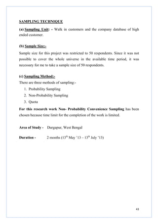 SAMPLING TECHNIQUE
(a) Sampling Unit: - Walk in customers and the company database of high
ended customer.
(b) Sample Size:Sample size for this project was restricted to 50 respondents. Since it was not
possible to cover the whole universe in the available time period, it was
necessary for me to take a sample size of 50 respondents.
(c) Sampling Method:There are three methods of sampling:1. Probability Sampling
2. Non-Probability Sampling
3. Quota
For this research work Non- Probability Convenience Sampling has been
chosen because time limit for the completion of the work is limited.
Area of Study - Durgapur, West Bengal
Duration -

2 months (13th May ’13 – 13th July ’13)

43

 