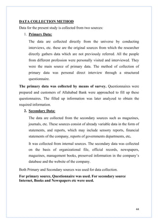 DATA COLLECTION METHOD
Data for the present study is collected from two sources:
1. Primary Data:
The data are collected directly from the universe by conducting
interviews, etc. these are the original sources from which the researcher
directly gathers data which are not previously referred. All the people
from different profession were personally visited and interviewed. They
were the main source of primary data. The method of collection of
primary data was personal direct interview through a structured
questionnaire.
The primary data was collected by means of survey. Questionnaires were
prepared and customers of Allahabad Bank were approached to fill up these
questionnaires. The filled up information was later analyzed to obtain the
required information.
2. Secondary Data:
The data are collected from the secondary sources such as magazines,
journals, etc. These sources consist of already variable data in the form of
statements, and reports, which may include sensory reports, financial
statements of the company, reports of governments departments, etc.
It was collected from internal sources. The secondary data was collected
on the basis of organizational file, official records, newspapers,
magazines, management books, preserved information in the company’s
database and the website of the company.
Both Primary and Secondary sources was used for data collection.
For primary source, Questionnaire was used. For secondary source
Internet, Books and Newspapers etc were used.

44

 