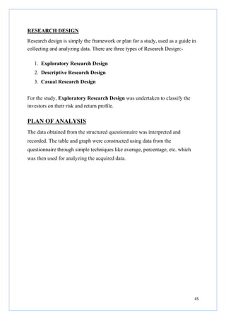 RESEARCH DESIGN
Research design is simply the framework or plan for a study, used as a guide in
collecting and analyzing data. There are three types of Research Design:1. Exploratory Research Design
2. Descriptive Research Design
3. Casual Research Design
For the study, Exploratory Research Design was undertaken to classify the
investors on their risk and return profile.

PLAN OF ANALYSIS
The data obtained from the structured questionnaire was interpreted and
recorded. The table and graph were constructed using data from the
questionnaire through simple techniques like average, percentage, etc. which
was then used for analyzing the acquired data.

45

 