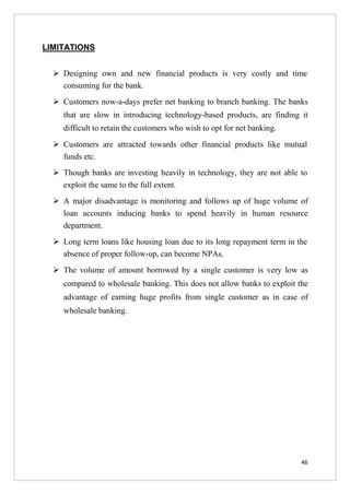 LIMITATIONS
Designing own and new financial products is very costly and time
consuming for the bank.
Customers now-a-days prefer net banking to branch banking. The banks
that are slow in introducing technology-based products, are finding it
difficult to retain the customers who wish to opt for net banking.
Customers are attracted towards other financial products like mutual
funds etc.
Though banks are investing heavily in technology, they are not able to
exploit the same to the full extent.
A major disadvantage is monitoring and follows up of huge volume of
loan accounts inducing banks to spend heavily in human resource
department.
Long term loans like housing loan due to its long repayment term in the
absence of proper follow-up, can become NPAs.
The volume of amount borrowed by a single customer is very low as
compared to wholesale banking. This does not allow banks to exploit the
advantage of earning huge profits from single customer as in case of
wholesale banking.

46

 