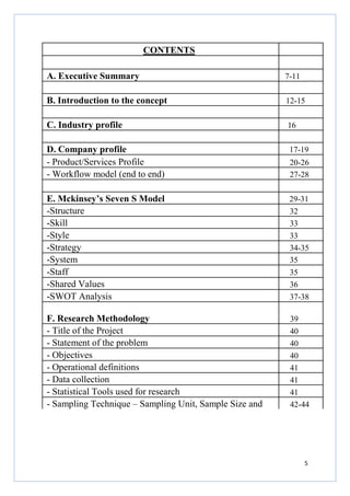 CONTENTS
A. Executive Summary

7-11

B. Introduction to the concept

12-15

C. Industry profile

16

D. Company profile
- Product/Services Profile
- Workflow model (end to end)

17-19

E. Mckinsey’s Seven S Model
-Structure
-Skill
-Style
-Strategy
-System
-Staff
-Shared Values
-SWOT Analysis

29-31
32
33
33
34-35
35
35
36
37-38

F. Research Methodology
- Title of the Project
- Statement of the problem
- Objectives
- Operational definitions
- Data collection
- Statistical Tools used for research
- Sampling Technique – Sampling Unit, Sample Size and

39
40
40
40
41
41
41
42-44

20-26
27-28

5

 