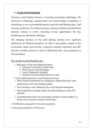 Trends in Retail Banking
Growing a retail banking business is becoming increasingly challenging. The
yield curve is flattening, reducing bank’s net interest margin. Competition is
intensifying, as new, non-traditional players enter the retail banking space. And
consumer preferences for financial products, payment methods and distribution
channels continue to evolve, providing revenue opportunities, but also
introducing new operational challenges.
The changing dynamics of the retail banking business have significant
implications for financial institutions. In order to successfully compete in this
environment, banks must provide a distinctive customer experience and offer
innovative product solutions in order to differentiate their value proposition in
the marketplace.

Key trends in retail Banking are:
1. Bifurcation of the retail banking business:
National- Consolidate- Credit Cards
Home Equity Loans Mortgages
Local- Fragmented- Deposits
Instalment Loans & Small Business Loans
2. Lack of differentiation in retail financial services:
Many financial institutions are struggling to differentiate their value
propositions in the retail banking market.
Free checking is now offered by all or most financial institutions.
Most institutions no longer charge for online banking or online bill
payment.
Extended branch hours are increasingly common in many markets, as
banks seek to increase customer convenience.
3. Proliferation and growth of electronic payments.
4. Increasing demand for ATM access.

65

 