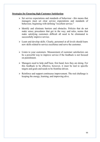 Strategies for Ensuring high Customer Satisfaction
Set service expectations and standards of behaviour - this means that
managers must set clear service expectations and standards of
behaviour, beginning with defining "excellent service."
Identify and eliminate barriers and obstacles. Policies that do not
make sense; procedures that get in the way; and rules, norms that
make satisfying customers difficult all need to be eliminated to
successfully improve service.
Learn and develop skills. Clearly, personnel at all levels should learn
new skills related to service excellence and serve the customer.
Listen to your customers. Measurement of customer satisfaction can
be a powerful way to improve service if the feedback is not focused
on punishment.
Managers need to help staff hear, first hand, how they are doing. For
this feedback to be effective, however, it must be tied to specific
targets and goals and needs to be frontline driven.
Reinforce and support continuous improvement. The real challenge is
keeping the energy, learning, and improving alive.

66

 