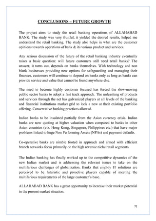 CONCLUSIONS – FUTURE GROWTH
The project aims to study the retail banking operations of ALLAHABAD
BANK. The study was very fruitful, it yielded the desired results, helped me
understand the retail banking. The study also helps in what are the customer
opinions towards operations of bank & its various product and services.
Any serious discussion of the future of the retail banking industry eventually
raises a basic question: will future customers still need retail banks? The
answer, it turns out, depends on banks themselves. With technology and non
blank businesses providing new options for safeguarding and managing their
finances, customers will continue to depend on banks only as long as banks can
provide service and value that cannot be found anywhere else.
The need to become highly customer focused has forced the slow-moving
public sector banks to adopt a fast track approach. The unleashing of products
and services through the net has galvanized players at all levels of the banking
and financial institutions market grid to look a new at their existing portfolio
offering. Conservative banking practices allowed.
Indian banks to be insulated partially from the Asian currency crisis. Indian
banks are now quoting at higher valuation when compared to banks in other
Asian countries (viz. Hong Kong, Singapore, Philippines etc.) that have major
problems linked to huge Non Performing Assets (NPAs) and payment defaults.
Co-operative banks are nimble footed in approach and armed with efficient
branch networks focus primarily on the high revenue niche retail segments.
The Indian banking has finally worked up to the competitive
new Indian market and is addressing the relevant issues
multifarious challenges of globalization. Banks that employ
perceived to be futuristic and proactive players capable
multifarious requirements of the large customer’s base.

dynamics of
to take on
IT solutions
of meeting

the
the
are
the

ALLAHABAD BANK has a great opportunity to increase their market potential
in the present market situation.

72

 