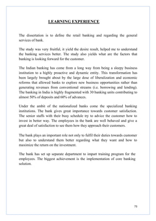LEARNING EXPERIENCE
The dissertation is to define the retail banking and regarding the general
services of bank.
The study was very fruitful, it yield the desire result, helped me to understand
the banking services better. The study also yields what are the factors that
banking is looking forward for the customer.
The Indian banking has come from a long way from being a sleepy business
institution to a highly proactive and dynamic entity. This transformation has
been largely brought about by the large dose of liberalization and economic
reforms that allowed banks to explore new business opportunities rather than
generating revenues from conventional streams (i.e. borrowing and lending).
The banking in India is highly fragmented with 30 banking units contributing to
almost 50% of deposits and 60% of advances.
Under the ambit of the nationalized banks come the specialized banking
institutions. The bank gives great importance towards customer satisfaction.
The senior staffs with their busy schedule try to advice the customer how to
invest in better way. The employees in the bank are well behaved and give a
great deal of satisfaction to see them how they approach their customers.
The bank plays an important role not only to fulfil their duties towards customer
but also to understand them better regarding what they want and how to
maximize the return on the investment.
The bank has set up separate department to impart training program for the
employees. The biggest achievement is the implementation of core banking
solution.

73

 
