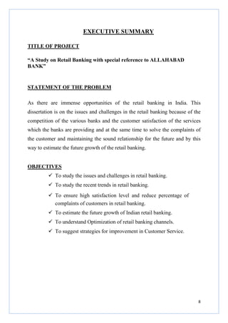 EXECUTIVE SUMMARY
TITLE OF PROJECT
“A Study on Retail Banking with special reference to ALLAHABAD
BANK”

STATEMENT OF THE PROBLEM
As there are immense opportunities of the retail banking in India. This
dissertation is on the issues and challenges in the retail banking because of the
competition of the various banks and the customer satisfaction of the services
which the banks are providing and at the same time to solve the complaints of
the customer and maintaining the sound relationship for the future and by this
way to estimate the future growth of the retail banking.

OBJECTIVES
To study the issues and challenges in retail banking.
To study the recent trends in retail banking.
To ensure high satisfaction level and reduce percentage of
complaints of customers in retail banking.
To estimate the future growth of Indian retail banking.
To understand Optimization of retail banking channels.
To suggest strategies for improvement in Customer Service.

8

 