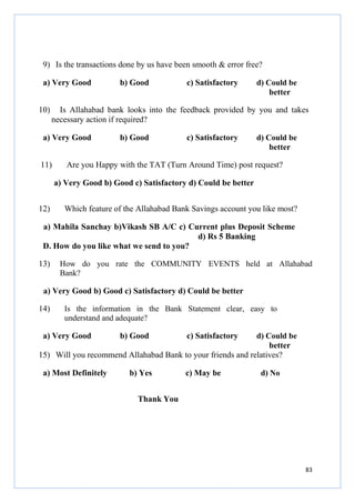 9) Is the transactions done by us have been smooth & error free?
a) Very Good
10)

b) Good

c) Satisfactory

d) Could be
better

Is Allahabad bank looks into the feedback provided by you and takes
necessary action if required?

a) Very Good
11)

b) Good

c) Satisfactory

d) Could be
better

Are you Happy with the TAT (Turn Around Time) post request?
a) Very Good b) Good c) Satisfactory d) Could be better

12)

Which feature of the Allahabad Bank Savings account you like most?

a) Mahila Sanchay b)Vikash SB A/C c) Current plus Deposit Scheme
d) Rs 5 Banking
D. How do you like what we send to you?
13)

How do you rate the COMMUNITY EVENTS held at Allahabad
Bank?

a) Very Good b) Good c) Satisfactory d) Could be better
14)

Is the information in the Bank Statement clear, easy to
understand and adequate?

a) Very Good

b) Good

c) Satisfactory

d) Could be
better
15) Will you recommend Allahabad Bank to your friends and relatives?

a) Most Definitely

b) Yes

c) May be

d) No

Thank You

83

 