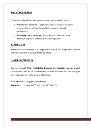 DATA COLLECTION

Data was collected from two sources-primary and secondary sources.
1. Primary data collection- The primary data was collected by means
of survey. It was collected from different customers through
questionnaire.

2. Secondary data collection-This data was collected from
Internet, Company’s websites, Books & Magazines.
SAMPLE SIZE
Sample size was restricted to 50 respondents, since it was not possible to cover
the whole universe in the available time period.

SAMPLING METHOD

For this research Non- Probability Convenience Sampling has been used
because time limit for the completion of the work is limited and also managers
and employees were not available all the time.
Area of Study – Durgapur, West Bengal
Duration -

2 months (13th May ’13 – 13th July ’13)

9

 