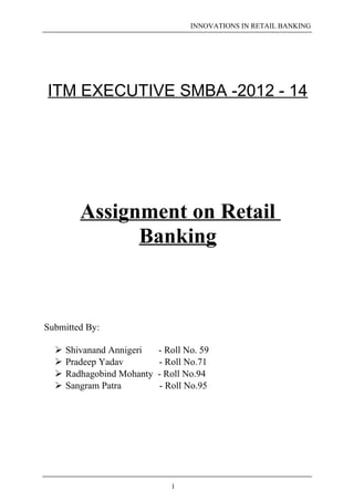 INNOVATIONS IN RETAIL BANKING 
ITM EXECUTIVE SMBA -2012 - 14 
Assignment on Retail 
Banking 
Submitted By: 
 Shivanand Annigeri - Roll No. 59 
 Pradeep Yadav - Roll No.71 
 Radhagobind Mohanty - Roll No.94 
 Sangram Patra - Roll No.95 
1 
 