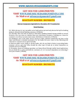 WWW.SMUSOLVEDASSIGNMENTS.COM
GET SOLVED ASSIGNMENTS
VISIT WWW.SMUSOLVEDASSIGNMENTS.COM
Or Mail us at solvemyassignments@gmail.com
WHATSAPP NUMBER- 9967480770
Internal Assignment Applicable for December 2017 Examination
Retail Banking
Q.1. With reference to any one public sector bank and one private bank, discuss the top five banking
products offered to Retail Banking customers (10 Marks)
Q.2. Recently there has been an advent of alternative banking channels being available at several
locations. Give you views on whether these new distribution channels of banking are a boon for
customers or are they too many unnecessary distribution of channels. (10 Marks)
Q.3. Banking is one of the major service sectors in India. Customer satisfaction has been on the
major performance evaluation parameters for the banks. Give your views on the following with
reference to customer service given by banks
a) Between public sector banks or private banks, who do you think is better in providing better
customer service and why? What should the other type of bank do to better themselves on
customer service? (5 Marks)
b) Nowadays almost all banking operations are being offered through mobile based applications.
Do you think this is easily preferable by customers, or is it too much dependence on technology?
Give your reasons. (5 Marks)
GET SOLVED ASSIGNMENTS
VISIT WWW.SMUSOLVEDASSIGNMENTS.COM
Or Mail us at solvemyassignments@gmail.com
WHATSAPP NUMBER- 9967480770
 