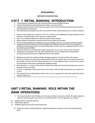 RETAIL BANKING
IMP POINTS CHAPTER WISE
U N I T 1 RETAIL BANKING: INTRODUCTION
 "Retail Banking is a banking service that is geared primarily toward individual consumers.
 Unlikewholesalebanking, retail banking focuses strictly on consumer markets.
 Although retail banking is, for the most part, mass-market driven, many retail banking products may also extend to
small and medium sized businesses.
 Pure retail banking is generally conceived to be the provision of mass market banking services to private individuals.
 Attractive interest spreads since spreads are wide, since customers are too fragmented to bargain effectively; Credit
risk tends to be well diversified, as loan amounts are relatively small.
 There is less volatilityin demand and credit cycle than from large corporates.
 Higher delinquenciesespecially in unsecured retail loansand credit card receivables.
 In some banks retail banking was christened as consumer banking as the focus was towards individual consumers.
 Capgemini. ING and the European Financial Management & Marketing Association (EFMA) have studied the
global Retail Banking market with the aim of providing insights to financial services community through the World
Retail Banking Report(WRBR).
 The pricing indiceswere developed based on three usage patterns viz., less active, active and very active users.
 Introduction of the telegraph in the early 1850s which made the process of communication and information
exchange faster and reduced the price differentials between stock markets.
 Banking services follow the standard industrial development pattern in which prices decline with maturity.
 The share of interest income had almost remained steady at about 84% and the share of non interest income also is
almost stable at around 16%.This indicates that there were no serious efforts by banks to increase the non interest
income through fee based product and third party distribution models.
 Retail Banking as a concept in India has been initiated by the PSBs and nurtured by the foreign banks and new
generation private sector banks.
 It grew by a compounded annual growth rate of 30.5% between 1999 and 2004 and expected to grow at above 30%
in 2010
 The penetration level of retail banking in India is still very low as compared to the other Asian countries like China,
Malaysia, Thailand etc..
 **************************************************************************************
UNIT 2 RETAIL BANKING: ROLE WITHIN THE
BANK OPERATIONS
 The business models for retail banking show interesting revelations across types of banks. The models adopted by
banks vary among the public sector, private sector and foreign banks. The main approaches are as follows:
(a) Strategic Business Unit(SBU) Approach,
(b) Departmental Approach,
(c) Integrated Approach (part of the overall business plan).
 PublicSector Banks in India generallyhave adopted the Departmental Approach as their retail banking business
model.
 