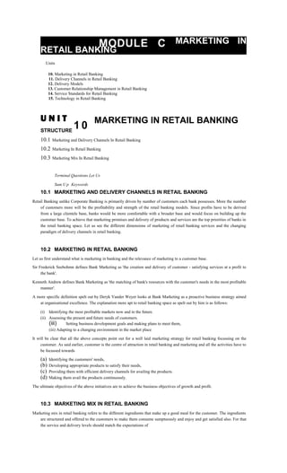 MODULE C MARKETING IN
RETAIL BANKING
Units
10. Marketing in Retail Banking
11. Delivery Channels in Retail Banking
12. Delivery Models
13. Customer Relationship Management in Retail Banking
14. Service Standards for Retail Banking
15. Technology in Retail Banking
U N I T
1 0
MARKETING IN RETAIL BANKING
STRUCTURE
10.1 Marketing and Delivery Channels In Retail Banking
10.2 Marketing In Retail Banking
10.3 Marketing Mix In Retail Banking
Terminal Questions Let Us
Sum U p Keywords
10.1 MARKETING AND DELIVERY CHANNELS IN RETAIL BANKING
Retail Banking unlike Corporate Banking is primarily driven by number of customers each bank possesses. More the number
of customers more will be the profitability and strength of the retail banking models. Since profits have to be derived
from a large clientele base, banks would be more comfortable with a broader base and would focus on building up the
customer base. To achieve that marketing promises and delivery of products and services are the top priorities of banks in
the retail banking space. Let us see the different dimensions of marketing of retail banking services and the changing
paradigm of delivery channels in retail banking.
10.2 MARKETING IN RETAIL BANKING
Let us first understand what is marketing in banking and the relevance of marketing to a customer base.
Sir Frederick Seebohmn defines Bank Marketing as 'the creation and delivery of customer - satisfying services at a profit to
the bank'.
Kenneth Andrew defines Bank Marketing as 'the matching of bank's resources with the customer's needs in the most profitable
manner'.
A more specific definition spelt out by Deryk Vander Weyer looks at Bank Marketing as a proactive business strategy aimed
at organisational excellence. The explanation more apt to retail banking space as spelt out by him is as follows:
(i) Identifying the most profitable markets now and in the future.
(ii) Assessing the present and future needs of customers.
(iii) Setting business development goals and making plans to meet them,
(iii) Adapting to a changing environment in the market place
It will be clear that all the above concepts point out for a well laid marketing strategy for retail banking focussing on the
customer. As said earlier, customer is the centre of attraction in retail banking and marketing and all the activities have to
be focussed towards
(a) Identifying the customers' needs,
(b) Developing appropriate products to satisfy their needs,
(c) Providing them with efficient delivery channels for availing the products.
(d) Making them avail the products continuously.
The ultimate objectives of the above initiatives are to achieve the business objectives of growth and profit.
10.3 MARKETING MIX IN RETAIL BANKING
Marketing mix in retail banking refers to the different ingredients that make up a good meal for the customer. The ingredients
are structured and offered to the customers to make them consume sumptuously and enjoy and get satisfied also. For that
the service and delivery levels should match the expectations of
 