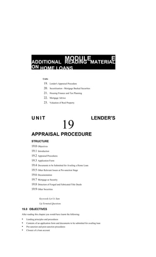 MODULE E
ADDITIONAL READING MATERIAL
ON HOME LOANS
Units
19. Lender's Appraisal Procedure
20. Securitisation - Mortgage Backed Securities
21. Housing Finance and Tax Planning
22. Mortgage Advice
23. Valuation of Real Property
U N I T
19
LENDER'S
APPRAISAL PROCEDURE
STRUCTURE
19.0 Objectives
19.1 Introduction
19.2 Appraisal Procedures
19.3 Application Form
19.4 Documents to be Submitted for Availing a Home Loan
19.5 Other Relevant Issues at Pre-sanction Stage
19.6 Documentation
19.7 Mortgage as Security
19.8 Detection of Forged and Fabricated Title Deeds
19.9 Other Securities
Keywords Let Us Sum
Up Terminal Questions
19.0 OBJECTIVES
After reading this chapter you would have learnt the following:
• Lending principles and procedures
• Contents of an application form and documents to be submitted for availing loan
• Pre-sanction and post-sanction procedures
• Closure of a loan account
 