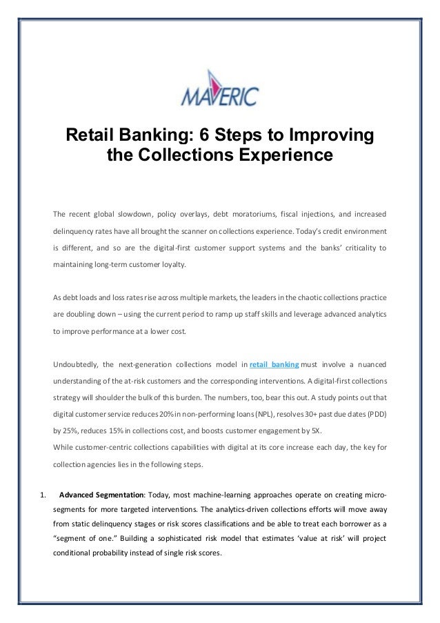 Retail Banking: 6 Steps to Improving
the Collections Experience
The recent global slowdown, policy overlays, debt moratoriums, fiscal injections, and increased
delinquency rates have all brought the scanner on collections experience. Today’s credit environment
is different, and so are the digital-first customer support systems and the banks’ criticality to
maintaining long-term customer loyalty.
As debt loads and loss rates rise across multiple markets, the leaders in the chaotic collections practice
are doubling down – using the current period to ramp up staff skills and leverage advanced analytics
to improve performance at a lower cost.
Undoubtedly, the next-generation collections model in retail banking must involve a nuanced
understanding of the at-risk customers and the corresponding interventions. A digital-first collections
strategy will shoulder the bulk of this burden. The numbers, too, bear this out. A study points out that
digital customer service reduces 20% in non-performing loans (NPL),resolves 30+ past due dates (PDD)
by 25%, reduces 15% in collections cost, and boosts customer engagement by 5X.
While customer-centric collections capabilities with digital at its core increase each day, the key for
collection agencies lies in the following steps.
1. Advanced Segmentation: Today, most machine-learning approaches operate on creating micro-
segments for more targeted interventions. The analytics-driven collections efforts will move away
from static delinquency stages or risk scores classifications and be able to treat each borrower as a
“segment of one.” Building a sophisticated risk model that estimates ‘value at risk’ will project
conditional probability instead of single risk scores.
 