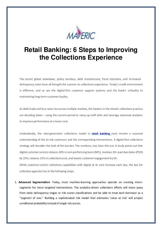 Retail Banking: 6 Steps to Improving
the Collections Experience
The recent global slowdown, policy overlays, debt moratoriums, fiscal injections, and increased
delinquency rates have all brought the scanner on collections experience. Today’s credit environment
is different, and so are the digital-first customer support systems and the banks’ criticality to
maintaining long-term customer loyalty.
As debt loads and loss rates rise across multiple markets, the leaders in the chaotic collections practice
are doubling down – using the current period to ramp up staff skills and leverage advanced analytics
to improve performance at a lower cost.
Undoubtedly, the next-generation collections model in retail banking must involve a nuanced
understanding of the at-risk customers and the corresponding interventions. A digital-first collections
strategy will shoulder the bulk of this burden. The numbers, too, bear this out. A study points out that
digital customer service reduces 20% in non-performing loans (NPL), resolves 30+ past due dates (PDD)
by 25%, reduces 15% in collections cost, and boosts customer engagement by 5X.
While customer-centric collections capabilities with digital at its core increase each day, the key for
collection agencies lies in the following steps.
1. Advanced Segmentation: Today, most machine-learning approaches operate on creating micro-
segments for more targeted interventions. The analytics-driven collections efforts will move away
from static delinquency stages or risk scores classifications and be able to treat each borrower as a
“segment of one.” Building a sophisticated risk model that estimates ‘value at risk’ will project
conditional probability instead of single risk scores.
 