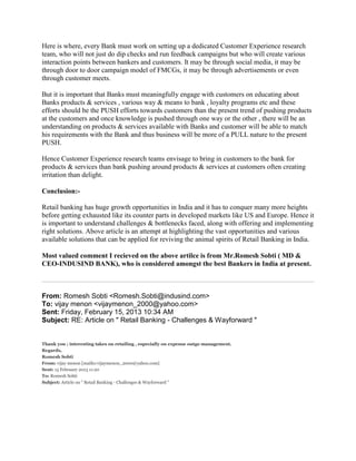 Here is where, every Bank must work on setting up a dedicated Customer Experience research
team, who will not just do dip checks and run feedback campaigns but who will create various
interaction points between bankers and customers. It may be through social media, it may be
through door to door campaign model of FMCGs, it may be through advertisements or even
through customer meets.
But it is important that Banks must meaningfully engage with customers on educating about
Banks products & services , various way & means to bank , loyalty programs etc and these
efforts should be the PUSH efforts towards customers than the present trend of pushing products
at the customers and once knowledge is pushed through one way or the other , there will be an
understanding on products & services available with Banks and customer will be able to match
his requirements with the Bank and thus business will be more of a PULL nature to the present
PUSH.
Hence Customer Experience research teams envisage to bring in customers to the bank for
products & services than bank pushing around products & services at customers often creating
irritation than delight.
Conclusion:-
Retail banking has huge growth opportunities in India and it has to conquer many more heights
before getting exhausted like its counter parts in developed markets like US and Europe. Hence it
is important to understand challenges & bottlenecks faced, along with offering and implementing
right solutions. Above article is an attempt at highlighting the vast opportunities and various
available solutions that can be applied for reviving the animal spirits of Retail Banking in India.
Most valued comment I recieved on the above artilce is from Mr.Romesh Sobti ( MD &
CEO-INDUSIND BANK), who is considered amongst the best Bankers in India at present.
From: Romesh Sobti <Romesh.Sobti@indusind.com>
To: vijay menon <vijaymenon_2000@yahoo.com>
Sent: Friday, February 15, 2013 10:34 AM
Subject: RE: Article on " Retail Banking - Challenges & Wayforward "
Thank you ; interesting takes on retailing , especially on expense outgo management.
Regards,
Romesh Sobti
From: vijay menon [mailto:vijaymenon_2000@yahoo.com]
Sent: 15 February 2013 11:20
To: Romesh Sobti
Subject: Article on " Retail Banking - Challenges & Wayforward "
 