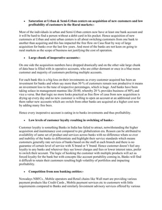  Saturation at Urban & Semi-Urban centers on acquisition of new customers and low
profitability of customers in the Rural markets:-
Most of the individuals in urban and Semi-Urban centers now have at least one bank account and
it will be hard to find a person without a debit card in his pocket. Hence acquisition of new
customers at Urban and semi urban centers is all about switching customers from one bank to
another than acquiring and this has impacted the free flow on Casa float by way of large
acquisition for banks over the last few years. And most of the banks are not keen on going to
rural markets as the scope of business not justifying the cost of operation.
 Large chunk of inoperative accounts:-
On one side the acquisition numbers have dropped drastically and on the other side large chunk
of data base is filled with in operative accounts, who are either dormant or once in a blue moon
customer and majority of customers preferring multiple accounts.
For each bank this is a big loss on their investments as every customer acquired has been an
investment for banks and when say more than 50 % of customers remain non productive it means
an investment loss to the tune of respective percentages, which is huge. And banks have been
taking solace in management mantras like 20:80, whereby 20 % provides business of 80% and
vice a versa. But that logic no more looks practical as free flow of casa from new acquisition is
drying up every day and no new customer is willing to open an account at an additional cost for
them rather new accounts which are switch from other banks are acquired at a higher cost now
by adding many free bees.
Hence every inoperative account is eating in to banks investments and thus profitability.
 Low levels of customer loyalty resulting in switching of banks:-
Customer loyalty is something Banks in India has failed to attract, notwithstanding the higher
acquisition and maintenance cost compared to pre globalization era. Reason can be attributed to
availability of same set of product and services across banks with no difference whats so ever
and inability of the banks to differentiate and highlight their service standards which means
customers generally rate services of banks based on the staff at each branch and there is no
guarantee of certain level of service with X brand or Y brand. Hence customer doesn’t feel any
loyalty to any banks and wherever they see lower charges and fees or lower interest rates, prefer
to switch their account. The logic of hooking the customer with multiple products will act as
forced loyalty for the bank but with concepts like account portability coming in, Banks will find
it difficult to retain their customers resulting high volatility of portfolios and impacting
profitability.
 Competition from non banking entities:-
Nowadays NBFCs , Mobile operators and Retail chains like Wall mart are providing various
payment products like Credit Cards , Mobile payment services etc to customers with little
requirements compared to Banks and similarly Investment advisory services offered by various
 