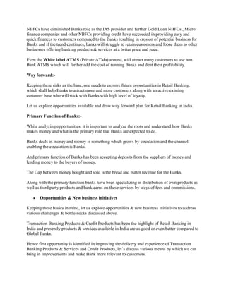 NBFCs have diminished Banks role as the IAS provider and further Gold Loan NBFCs , Micro
finance companies and other NBFCs providing credit have succeeded in providing easy and
quick finances to customers compared to the Banks resulting in erosion of potential business for
Banks and if the trend continues, banks will struggle to retain customers and loose them to other
businesses offering banking products & services at a better price and pace.
Even the White label ATMS (Private ATMs) around, will attract many customers to use non
Bank ATMS which will further add the cost of running Banks and dent their profitability.
Way forward:-
Keeping these risks as the base, one needs to explore future opportunities in Retail Banking,
which shall help Banks to attract more and more customers along with an active existing
customer base who will stick with Banks with high level of loyalty.
Let us explore opportunities available and draw way forward plan for Retail Banking in India.
Primary Function of Banks:-
While analyzing opportunities, it is important to analyze the roots and understand how Banks
makes money and what is the primary role that Banks are expected to do.
Banks deals in money and money is something which grows by circulation and the channel
enabling the circulation is Banks.
And primary function of Banks has been accepting deposits from the suppliers of money and
lending money to the buyers of money.
The Gap between money bought and sold is the bread and butter revenue for the Banks.
Along with the primary function banks have been specializing in distribution of own products as
well as third party products and bank earns on these services by ways of fees and commissions.
 Opportunities & New business initiatives
Keeping these basics in mind, let us explore opportunities & new business initiatives to address
various challenges & bottle-necks discussed above.
Transaction Banking Products & Credit Products has been the highlight of Retail Banking in
India and presently products & services available in India are as good or even better compared to
Global Banks.
Hence first opportunity is identified in improving the delivery and experience of Transaction
Banking Products & Services and Credit Products, let’s discuss various means by which we can
bring in improvements and make Bank more relevant to customers.
 