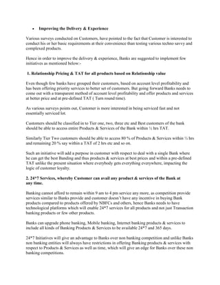  Improving the Delivery & Experience
Various surveys conducted on Customers, have pointed to the fact that Customer is interested to
conduct his or her basic requirements at their convenience than testing various techno savvy and
complexed products.
Hence in order to improve the delivery & experience, Banks are suggested to implement few
initiatives as mentioned below:-
1. Relationship Pricing & TAT for all products based on Relationship value
Even though few banks have grouped their customers, based on account level profitability and
has been offering priority services to better set of customers. But going forward Banks needs to
come out with a transparent method of account level profitability and offer products and services
at better price and at pre-defined TAT ( Turn round time).
As various surveys points out, Customer is more interested in being serviced fast and not
essentially serviced lot.
Customers should be classified in to Tier one, two, three etc and Best customers of the bank
should be able to access entire Products & Services of the Bank within ½ hrs TAT.
Similarly Tier Two customers should be able to access 80 % of Products & Services within ½ hrs
and remaining 20 % say within a TAT of 2 hrs etc and so on.
Such an initiative will add a purpose in customer with respect to deal with a single Bank where
he can get the best Banding and thus products & services at best prices and within a pre-defined
TAT unlike the present situation where everybody gets everything everywhere, impacting the
logic of customer loyalty.
2. 24*7 Services, whereby Customer can avail any product & services of the Bank at
any time.
Banking cannot afford to remain within 9 am to 4 pm service any more, as competition provide
services similar to Banks provide and customer doesn’t have any incentive in buying Bank
products compared to products offered by NBFCs and others, hence Banks needs to have
technological platforms which will enable 24*7 services for all products and not just Transaction
banking products or few other products.
Banks can upgrade phone banking, Mobile banking, Internet banking products & services to
include all kinds of Banking Products & Services to be available 24*7 and 365 days.
24*7 Initiatives will give an advantage to Banks over non banking competition and unlike Banks
non banking entities will always have restrictions in offering Banking products & services with
respect to Products & Services as well as time, which will give an edge for Banks over these non
banking competitions.
 