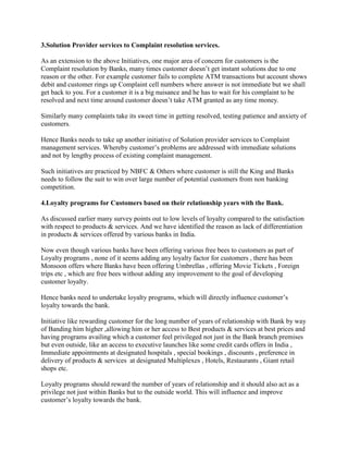 3.Solution Provider services to Complaint resolution services.
As an extension to the above Initiatives, one major area of concern for customers is the
Complaint resolution by Banks, many times customer doesn’t get instant solutions due to one
reason or the other. For example customer fails to complete ATM transactions but account shows
debit and customer rings up Complaint cell numbers where answer is not immediate but we shall
get back to you. For a customer it is a big nuisance and he has to wait for his complaint to be
resolved and next time around customer doesn’t take ATM granted as any time money.
Similarly many complaints take its sweet time in getting resolved, testing patience and anxiety of
customers.
Hence Banks needs to take up another initiative of Solution provider services to Complaint
management services. Whereby customer’s problems are addressed with immediate solutions
and not by lengthy process of existing complaint management.
Such initiatives are practiced by NBFC & Others where customer is still the King and Banks
needs to follow the suit to win over large number of potential customers from non banking
competition.
4.Loyalty programs for Customers based on their relationship years with the Bank.
As discussed earlier many survey points out to low levels of loyalty compared to the satisfaction
with respect to products & services. And we have identified the reason as lack of differentiation
in products & services offered by various banks in India.
Now even though various banks have been offering various free bees to customers as part of
Loyalty programs , none of it seems adding any loyalty factor for customers , there has been
Monsoon offers where Banks have been offering Umbrellas , offering Movie Tickets , Foreign
trips etc , which are free bees without adding any improvement to the goal of developing
customer loyalty.
Hence banks need to undertake loyalty programs, which will directly influence customer’s
loyalty towards the bank.
Initiative like rewarding customer for the long number of years of relationship with Bank by way
of Banding him higher ,allowing him or her access to Best products & services at best prices and
having programs availing which a customer feel privileged not just in the Bank branch premises
but even outside, like an access to executive launches like some credit cards offers in India ,
Immediate appointments at designated hospitals , special bookings , discounts , preference in
delivery of products & services at designated Multiplexes , Hotels, Restaurants , Giant retail
shops etc.
Loyalty programs should reward the number of years of relationship and it should also act as a
privilege not just within Banks but to the outside world. This will influence and improve
customer’s loyalty towards the bank.
 