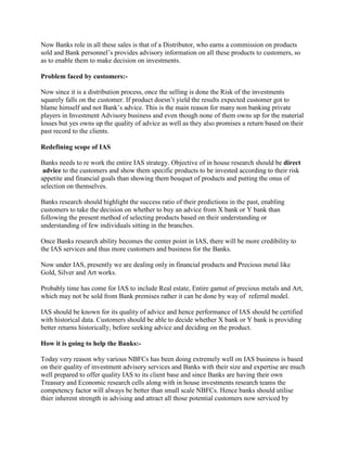 Now Banks role in all these sales is that of a Distributor, who earns a commission on products
sold and Bank personnel’s provides advisory information on all these products to customers, so
as to enable them to make decision on investments.
Problem faced by customers:-
Now since it is a distribution process, once the selling is done the Risk of the investments
squarely falls on the customer. If product doesn’t yield the results expected customer got to
blame himself and not Bank’s advice. This is the main reason for many non banking private
players in Investment Advisory business and even though none of them owns up for the material
losses but yes owns up the quality of advice as well as they also promises a return based on their
past record to the clients.
Redefining scope of IAS
Banks needs to re work the entire IAS strategy. Objective of in house research should be direct
advice to the customers and show them specific products to be invested according to their risk
appetite and financial goals than showing them bouquet of products and putting the onus of
selection on themselves.
Banks research should highlight the success ratio of their predictions in the past, enabling
customers to take the decision on whether to buy an advice from X bank or Y bank than
following the present method of selecting products based on their understanding or
understanding of few individuals sitting in the branches.
Once Banks research ability becomes the center point in IAS, there will be more credibility to
the IAS services and thus more customers and business for the Banks.
Now under IAS, presently we are dealing only in financial products and Precious metal like
Gold, Silver and Art works.
Probably time has come for IAS to include Real estate, Entire gamut of precious metals and Art,
which may not be sold from Bank premises rather it can be done by way of referral model.
IAS should be known for its quality of advice and hence performance of IAS should be certified
with historical data. Customers should be able to decide whether X bank or Y bank is providing
better returns historically, before seeking advice and deciding on the product.
How it is going to help the Banks:-
Today very reason why various NBFCs has been doing extremely well on IAS business is based
on their quality of investment advisory services and Banks with their size and expertise are much
well prepared to offer quality IAS to its client base and since Banks are having their own
Treasury and Economic research cells along with in house investments research teams the
competency factor will always be better than small scale NBFCs. Hence banks should utilise
thier inherent strength in advising and attract all those potential customers now serviced by
 