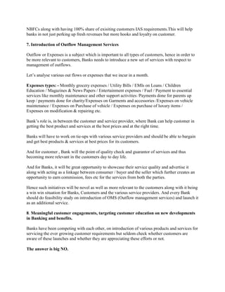 NBFCs along with having 100% share of exisiting customers IAS requirements.This will help
banks in not just perking up fresh revenues but more hooks and loyalty on customer.
7. Introduction of Outflow Management Services
Outflow or Expenses is a subject which is important to all types of customers, hence in order to
be more relevant to customers, Banks needs to introduce a new set of services with respect to
management of outflows.
Let’s analyse various out flows or expenses that we incur in a month.
Expenses types: - Monthly grocery expenses / Utility Bills / EMIs on Loans / Children
Education / Magazines & News Papers / Entertainment expenses / Fuel / Payment to essential
services like monthly maintenance and other support activities /Payments done for parents up
keep / payments done for charity/Expenses on Garments and accessories /Expenses on vehicle
maintenance / Expenses on Purchase of vehicle / Expenses on purchase of luxury items /
Expenses on modification & repairing etc.
Bank’s role is, in between the customer and service provider, where Bank can help customer in
getting the best product and services at the best prices and at the right time.
Banks will have to work on tie-ups with various service providers and should be able to bargain
and get best products & services at best prices for its customers.
And for customer , Bank will the point of quality check and guarantor of services and thus
becoming more relevant in the customers day to day life.
And for Banks, it will be great opportunity to showcase their service quality and advertise it
along with acting as a linkage between consumer / buyer and the seller which further creates an
opportunity to earn commission, fees etc for the services from both the parties.
Hence such initiatives will be novel as well as more relevant to the customers along with it being
a win win situation for Banks, Customers and the various service providers. And every Bank
should do feasibility study on introduction of OMS (Outflow management services) and launch it
as an additional service.
8. Meaningful customer engagements, targeting customer education on new developments
in Banking and benefits.
Banks have been competing with each other, on introduction of various products and services for
servicing the ever growing customer requirements but seldom check whether customers are
aware of these launches and whether they are appreciating these efforts or not.
The answer is big NO.
 