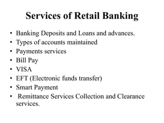 Services of Retail Banking
• Banking Deposits and Loans and advances.
• Types of accounts maintained
• Payments services
• Bill Pay
• VISA
• EFT (Electronic funds transfer)
• Smart Payment
• Remittance Services Collection and Clearance
services.
 