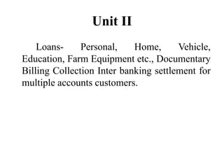 Unit II
Loans- Personal, Home, Vehicle,
Education, Farm Equipment etc., Documentary
Billing Collection Inter banking settlement for
multiple accounts customers.
 