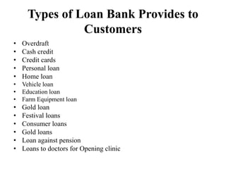 Types of Loan Bank Provides to
Customers
• Overdraft
• Cash credit
• Credit cards
• Personal loan
• Home loan
• Vehicle loan
• Education loan
• Farm Equipment loan
• Gold loan
• Festival loans
• Consumer loans
• Gold loans
• Loan against pension
• Loans to doctors for Opening clinic
 