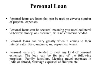 Personal Loan
• Personal loans are loans that can be used to cover a number
of personal expenses.
• Personal loans can be secured, meaning you need collateral
to borrow money, or unsecured, with no collateral needed.
• Personal loans can vary greatly when it comes to their
interest rates, fees, amounts, and repayment terms.
• Personal loans are intended to meet any kind of personal
expenses. The loan can be for any of the following
purposes:- Family functions, Meeting travel expenses in
India or abroad, Marriage expenses of children etc.
 
