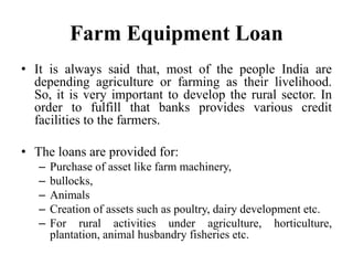 Farm Equipment Loan
• It is always said that, most of the people India are
depending agriculture or farming as their livelihood.
So, it is very important to develop the rural sector. In
order to fulfill that banks provides various credit
facilities to the farmers.
• The loans are provided for:
– Purchase of asset like farm machinery,
– bullocks,
– Animals
– Creation of assets such as poultry, dairy development etc.
– For rural activities under agriculture, horticulture,
plantation, animal husbandry fisheries etc.
 
